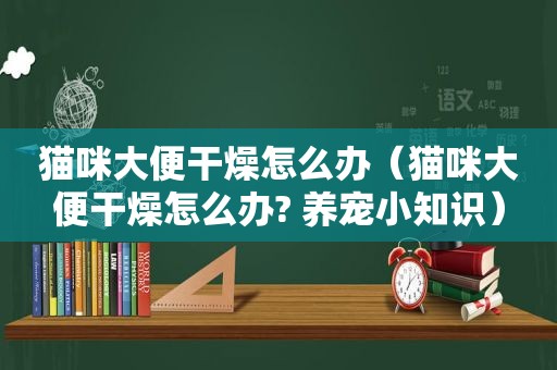 猫咪大便干燥怎么办（猫咪大便干燥怎么办? 养宠小知识）