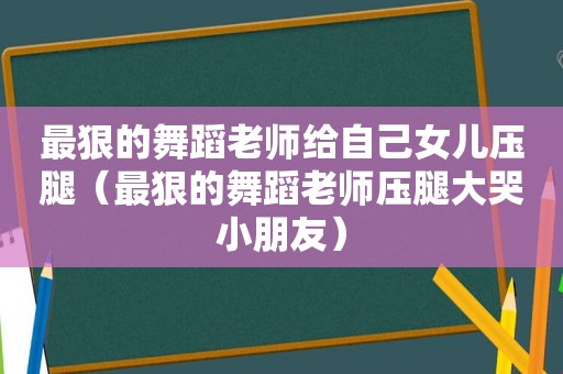 最狠的舞蹈老师给自己女儿压腿（最狠的舞蹈老师压腿大哭小朋友）