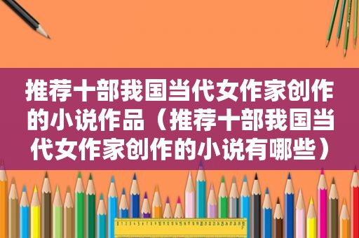 推荐十部我国当代女作家创作的小说作品（推荐十部我国当代女作家创作的小说有哪些）