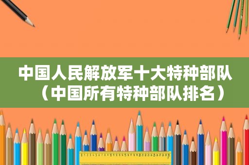 中国人民 *** 十大特种部队（中国所有特种部队排名）