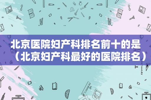北京医院妇产科排名前十的是（北京妇产科最好的医院排名）