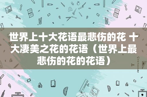 世界上十大花语最悲伤的花 十大凄美之花的花语（世界上最悲伤的花的花语）