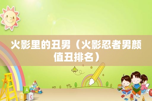 火影里的丑男（火影忍者男颜值丑排名）