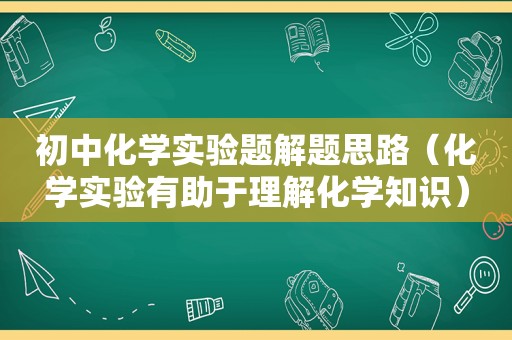 初中化学实验题解题思路（化学实验有助于理解化学知识）