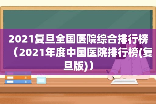 2021复旦全国医院综合排行榜（2021年度中国医院排行榜(复旦版)）