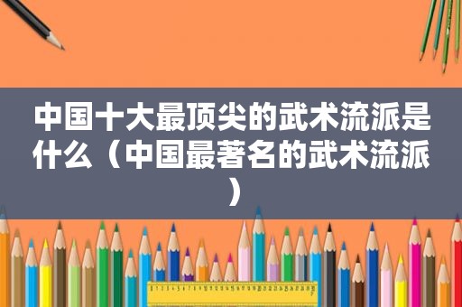 中国十大最顶尖的武术流派是什么（中国最著名的武术流派）