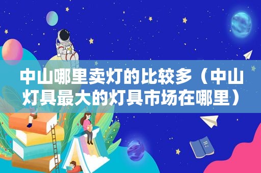 中山哪里卖灯的比较多（中山灯具最大的灯具市场在哪里）