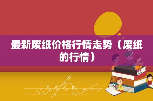 最新废纸价格行情走势（废纸的行情）