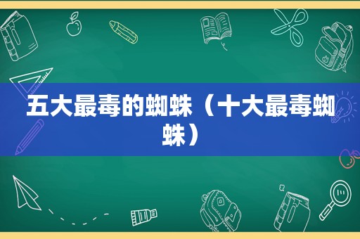 五大最毒的蜘蛛（十大最毒蜘蛛）
