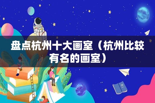 盘点杭州十大画室（杭州比较有名的画室）