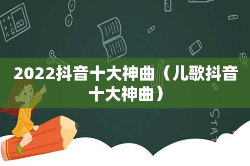 2022抖音十大神曲（儿歌抖音十大神曲）