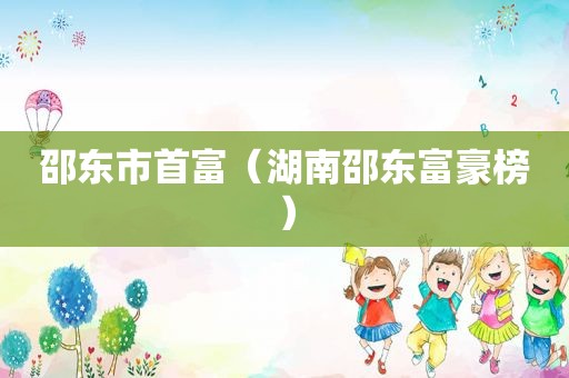 邵东市首富（湖南邵东富豪榜）