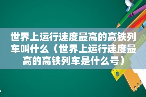世界上运行速度最高的高铁列车叫什么（世界上运行速度最高的高铁列车是什么号）
