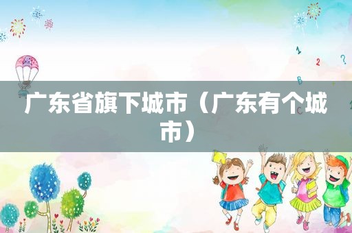 广东省旗下城市（广东有个城市）