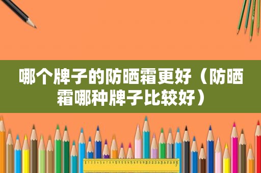 哪个牌子的防晒霜更好（防晒霜哪种牌子比较好）