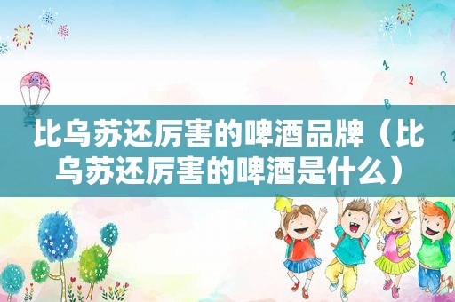比乌苏还厉害的啤酒品牌（比乌苏还厉害的啤酒是什么）