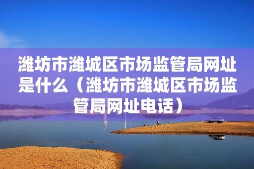 潍坊市潍城区市场监管局网址是什么（潍坊市潍城区市场监管局网址电话）