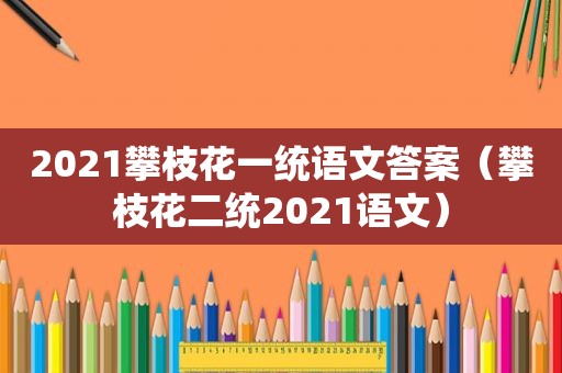2021攀枝花一统语文答案（攀枝花二统2021语文）