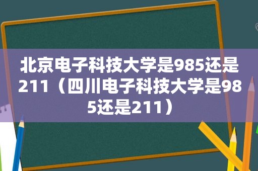 北京电子科技大学是985还是211（四川电子科技大学是985还是211）