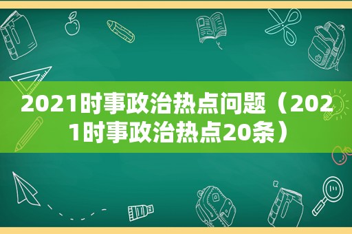 2021时事政治热点问题（2021时事政治热点20条）