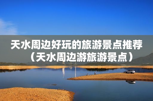 天水周边好玩的旅游景点推荐（天水周边游旅游景点）