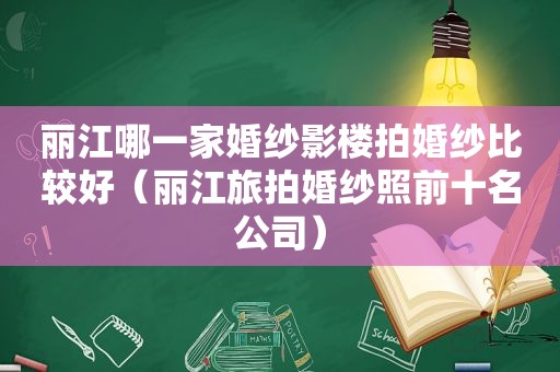 丽江哪一家婚纱影楼拍婚纱比较好（丽江旅拍婚纱照前十名公司）