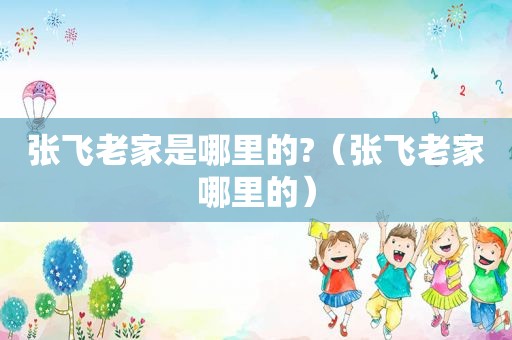 张飞老家是哪里的?（张飞老家哪里的）