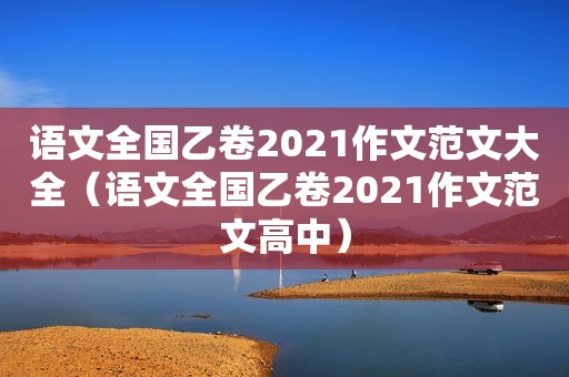 语文全国乙卷2021作文范文大全（语文全国乙卷2021作文范文高中）