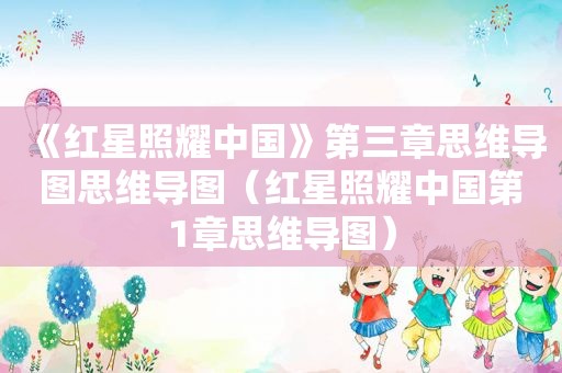 《红星照耀中国》第三章思维导图思维导图（红星照耀中国第1章思维导图）