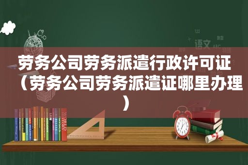 劳务公司劳务派遣行政许可证（劳务公司劳务派遣证哪里办理）