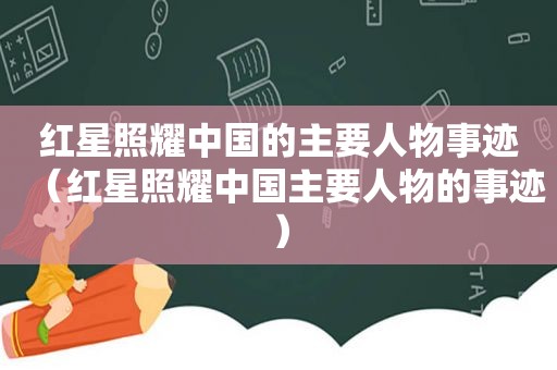 红星照耀中国的主要人物事迹（红星照耀中国主要人物的事迹）