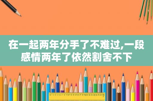 在一起两年分手了不难过,一段感情两年了依然割舍不下