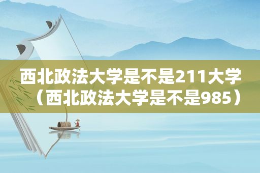 西北政法大学是不是211大学（西北政法大学是不是985）