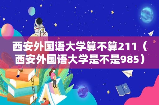 西安外国语大学算不算211（西安外国语大学是不是985）