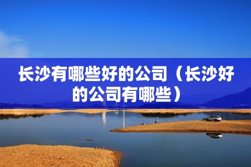 长沙有哪些好的公司（长沙好的公司有哪些）