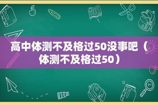 高中体测不及格过50没事吧（体测不及格过50）