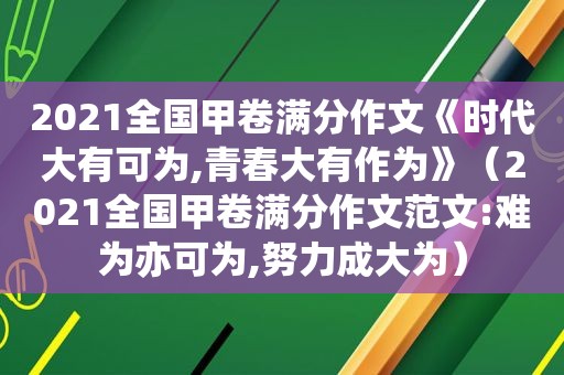 2021全国甲卷满分作文《时代大有可为,青春大有作为》（2021全国甲卷满分作文范文:难为亦可为,努力成大为）
