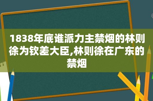 1838年底谁派力主禁烟的林则徐为钦差大臣,林则徐在广东的禁烟