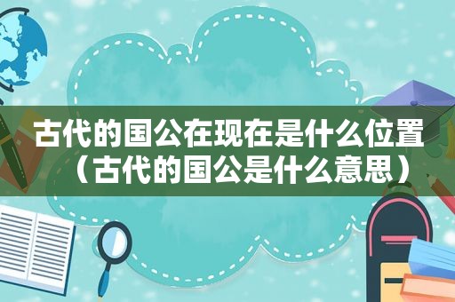 古代的国公在现在是什么位置（古代的国公是什么意思）