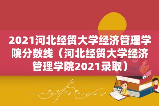 2021河北经贸大学经济管理学院分数线（河北经贸大学经济管理学院2021录取）