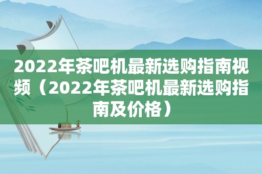 2022年茶吧机最新选购指南视频（2022年茶吧机最新选购指南及价格）