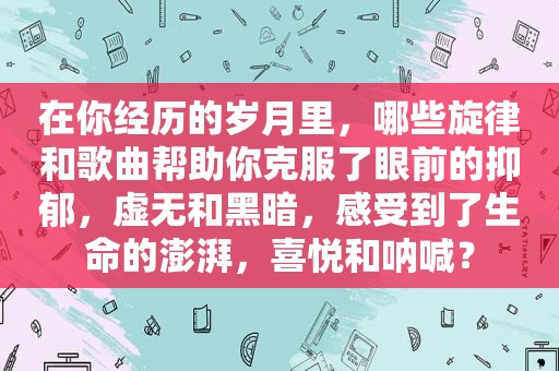 在你经历的岁月里，哪些旋律和歌曲帮助你克服了眼前的抑郁，虚无和黑暗，感受到了生命的澎湃，喜悦和呐喊？