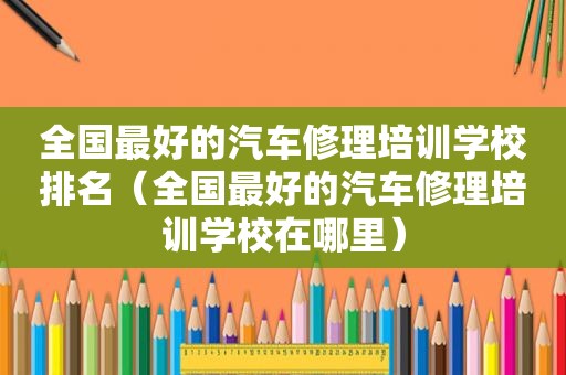 全国最好的汽车修理培训学校排名（全国最好的汽车修理培训学校在哪里）