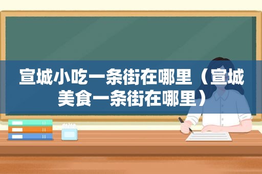 宣城小吃一条街在哪里（宣城美食一条街在哪里）