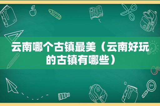 云南哪个古镇最美（云南好玩的古镇有哪些）