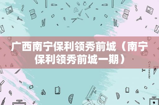 广西南宁保利领秀前城（南宁保利领秀前城一期）