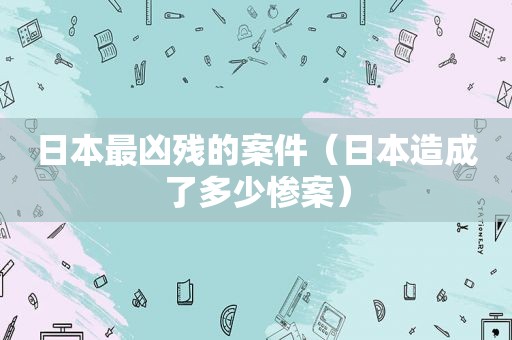 日本最凶残的案件（日本造成了多少惨案）