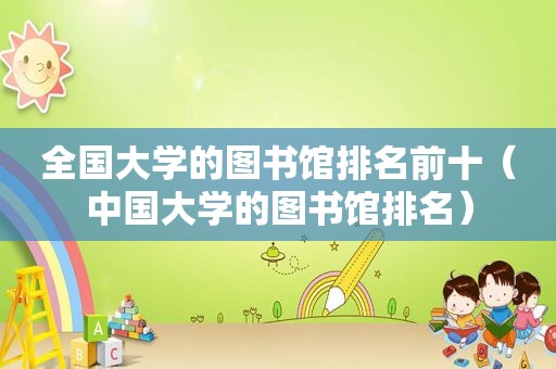 全国大学的图书馆排名前十（中国大学的图书馆排名）