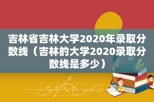 吉林省吉林大学2020年录取分数线（吉林的大学2020录取分数线是多少）