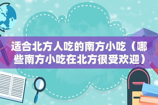 适合北方人吃的南方小吃（哪些南方小吃在北方很受欢迎）